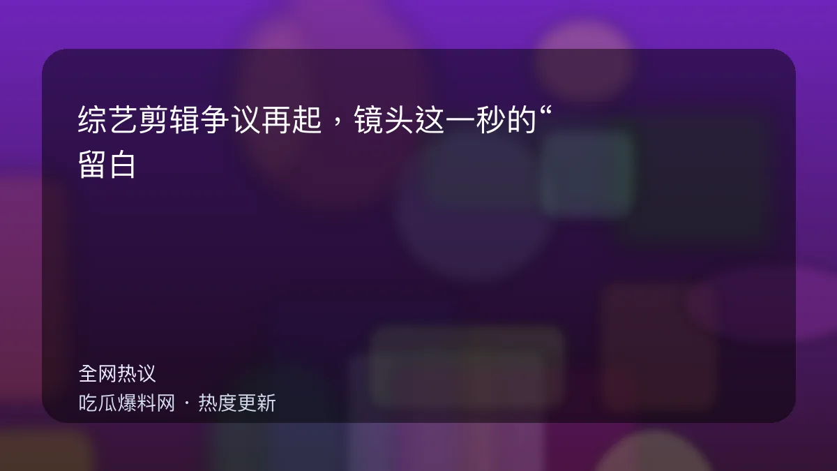 吃瓜每日大赛 - 综艺剪辑争议再起，镜头这一秒的“留白”让观众炸锅 配图
