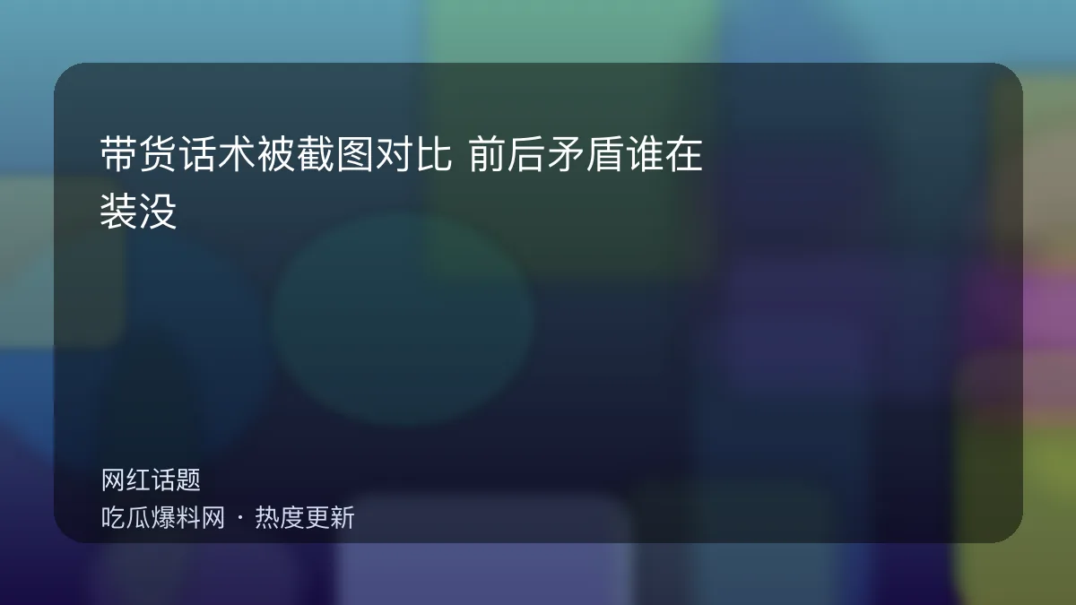 吃瓜每日大赛 - 带货话术被截图对比：前后矛盾谁在装没看见？ 配图