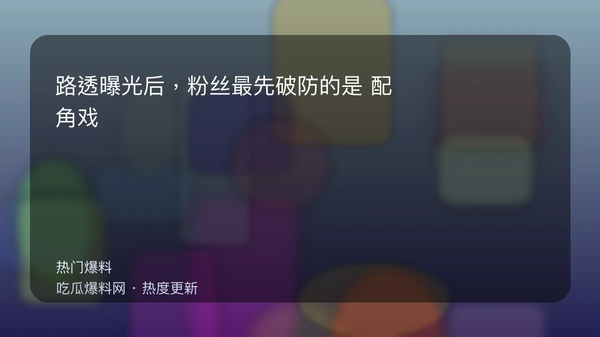 吃瓜每日大赛 - 路透曝光后，粉丝最先破防的是：配角戏份疑似被加戏 配图