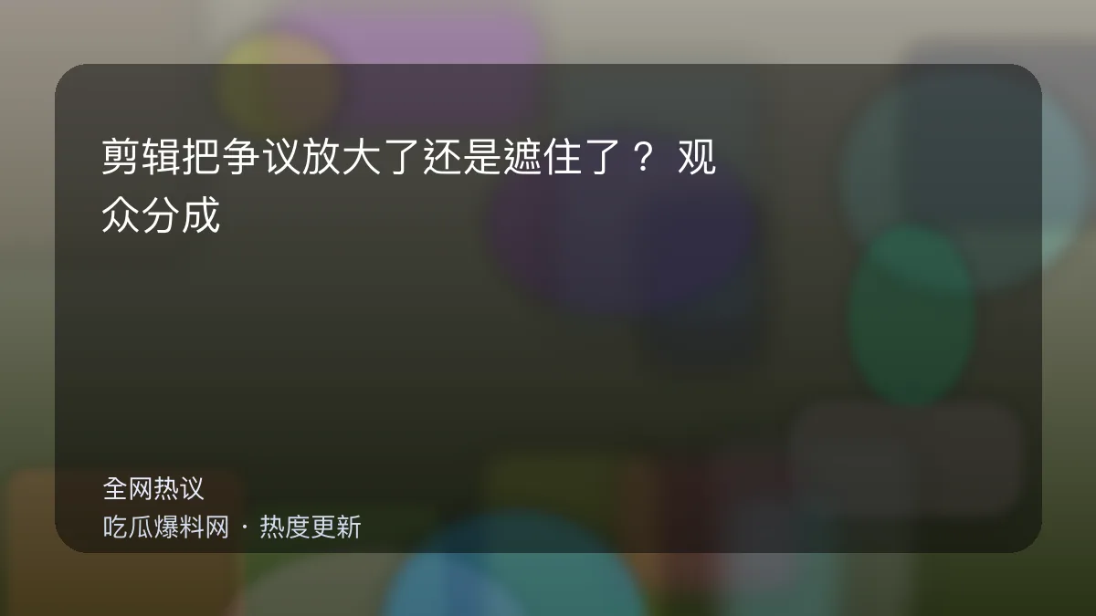 吃瓜每日大赛 - 剪辑把争议放大了还是遮住了？观众分成两派吵到停不下 配图